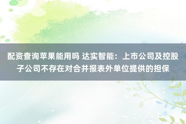 配资查询苹果能用吗 达实智能：上市公司及控股子公司不存在对合并报表外单位提供的担保