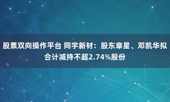 股票双向操作平台 同宇新材：股东章星、邓凯华拟合计减持不超2.74%股份