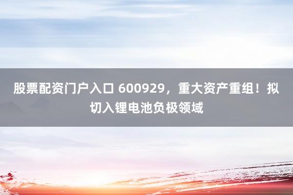 股票配资门户入口 600929，重大资产重组！拟切入锂电池负极领域