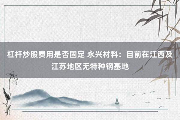 杠杆炒股费用是否固定 永兴材料：目前在江西及江苏地区无特种钢基地