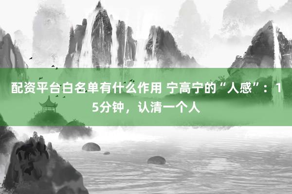 配资平台白名单有什么作用 宁高宁的“人感”:15分钟,认清一个人