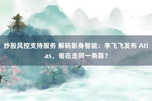 炒股风控支持服务 解码影身智能：李飞飞发布 Atlas，谁在走同一条路？