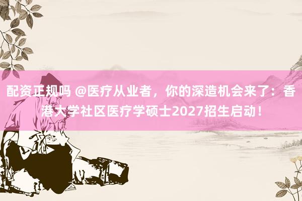 配资正规吗 @医疗从业者，你的深造机会来了：香港大学社区医疗学硕士2027招生启动！