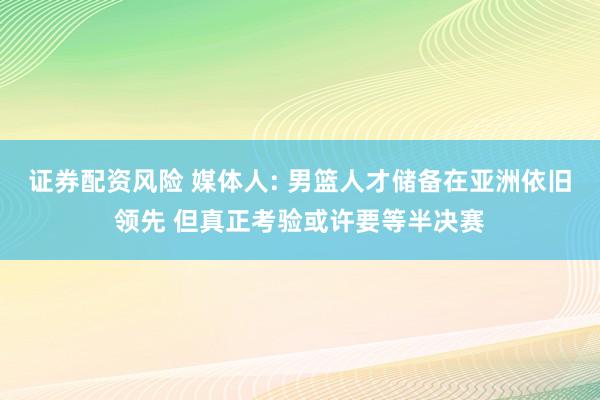 证券配资风险 媒体人: 男篮人才储备在亚洲依旧领先 但真正考验或许要等半决赛