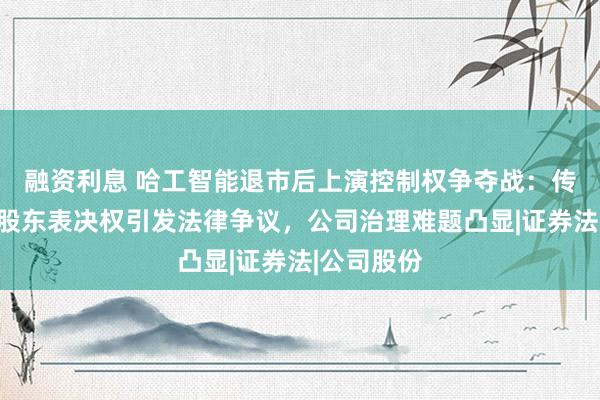 融资利息 哈工智能退市后上演控制权争夺战：传真投票、股东表决权引发法律争议，公司治理难题凸显|证券法|公司股份