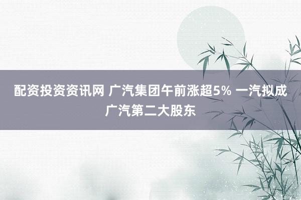 配资投资资讯网 广汽集团午前涨超5% 一汽拟成广汽第二大股东
