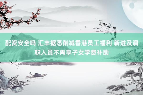 配资安全吗 汇丰据悉削减香港员工福利 新进及调职人员不再享子女学费补助