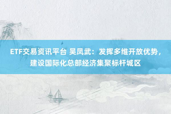 ETF交易资讯平台 吴凤武：发挥多维开放优势，建设国际化总部经济集聚标杆城区