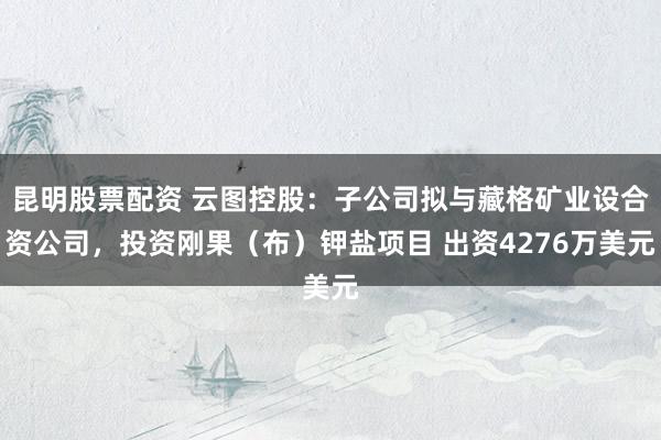 昆明股票配资 云图控股：子公司拟与藏格矿业设合资公司，投资刚果（布）钾盐项目 出资4276万美元