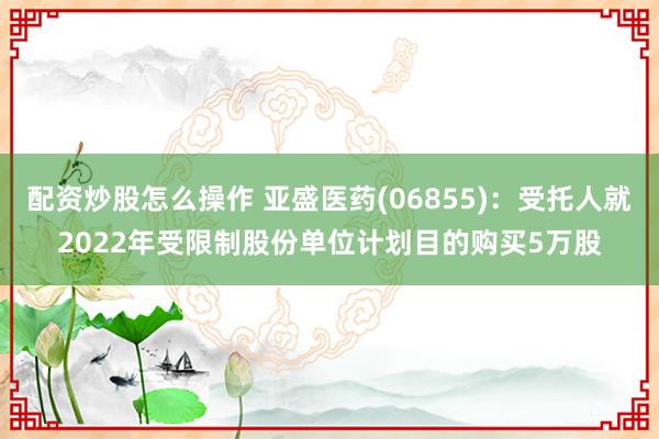 配资炒股怎么操作 亚盛医药(06855)：受托人就2022年受限制股份单位计划目的购买5万股