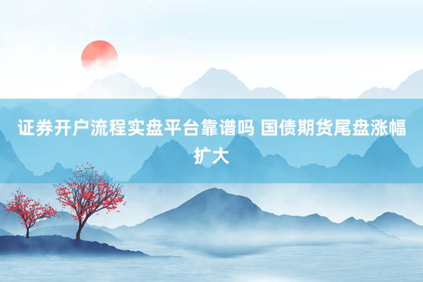 证券开户流程实盘平台靠谱吗 国债期货尾盘涨幅扩大