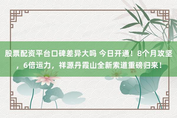 股票配资平台口碑差异大吗 今日开通！8个月攻坚，6倍运力，祥源丹霞山全新索道重磅归来！