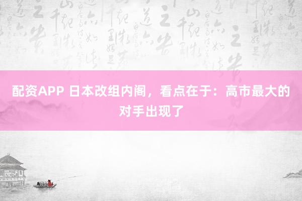 配资APP 日本改组内阁，看点在于：高市最大的对手出现了
