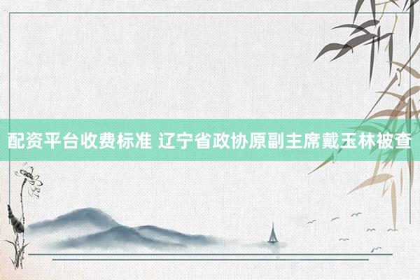配资平台收费标准 辽宁省政协原副主席戴玉林被查