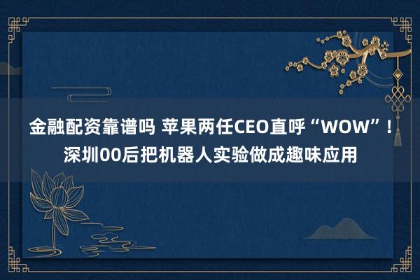 金融配资靠谱吗 苹果两任CEO直呼“WOW”！深圳00后把机器人实验做成趣味应用
