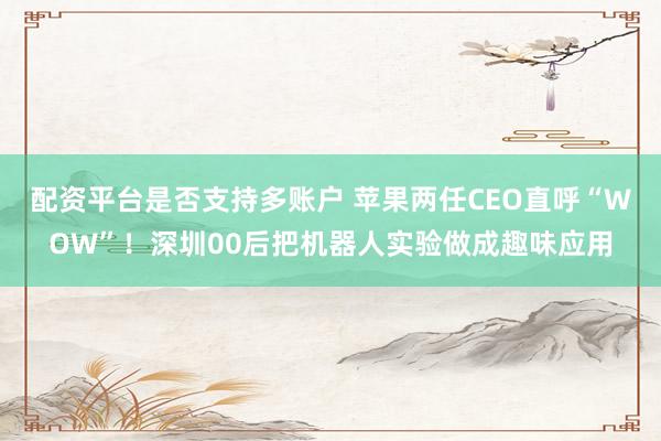 配资平台是否支持多账户 苹果两任CEO直呼“WOW”！深圳00后把机器人实验做成趣味应用