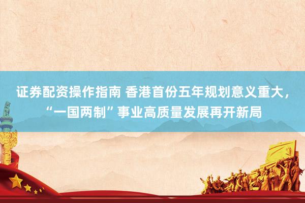 证券配资操作指南 香港首份五年规划意义重大，“一国两制”事业高质量发展再开新局