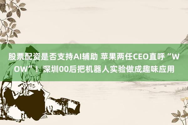 股票配资是否支持AI辅助 苹果两任CEO直呼“WOW”！深圳00后把机器人实验做成趣味应用