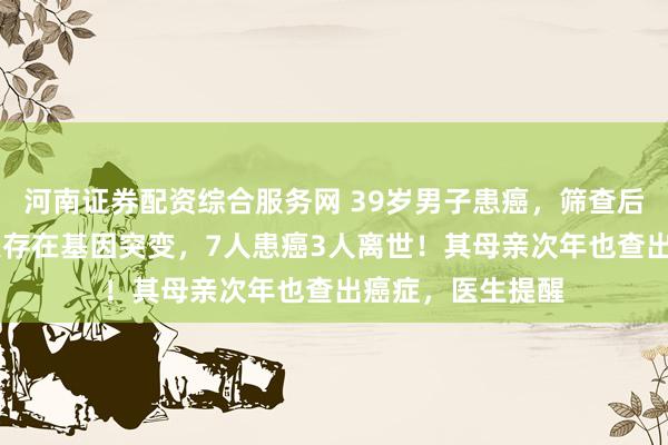 河南证券配资综合服务网 39岁男子患癌，筛查后发现其家族19人存在基因突变，7人患癌3人离世！其母亲次年也查出癌症，医生提醒