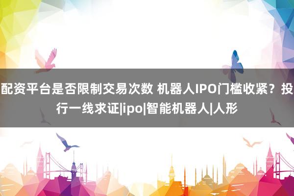 配资平台是否限制交易次数 机器人IPO门槛收紧？投行一线求证|ipo|智能机器人|人形