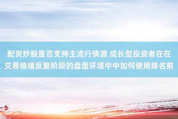 配资炒股是否支持主流行情源 成长型投资者在在交易情绪反复阶段的盘面环境中中如何使用排名前