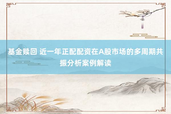 基金赎回 近一年正配配资在A股市场的多周期共振分析案例解读