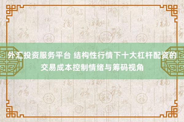 外汇投资服务平台 结构性行情下十大杠杆配资的交易成本控制情绪与筹码视角