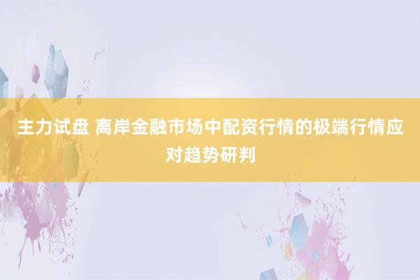 主力试盘 离岸金融市场中配资行情的极端行情应对趋势研判