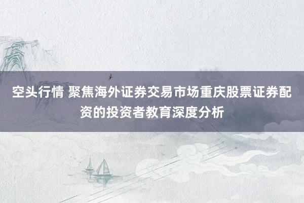 空头行情 聚焦海外证券交易市场重庆股票证券配资的投资者教育深度分析