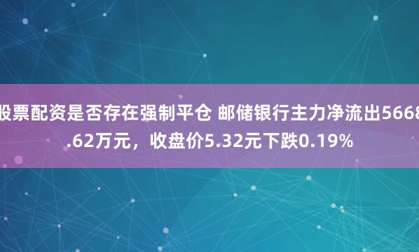 股票配资是否存在强制平仓 邮储银行主力净流出5668.62万元，收盘价5.32元下跌0.19%