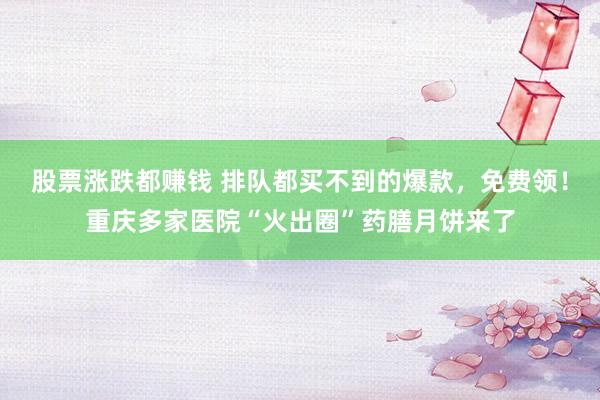 股票涨跌都赚钱 排队都买不到的爆款，免费领！重庆多家医院“火出圈”药膳月饼来了