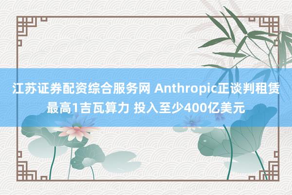 江苏证券配资综合服务网 Anthropic正谈判租赁最高1吉瓦算力 投入至少400亿美元