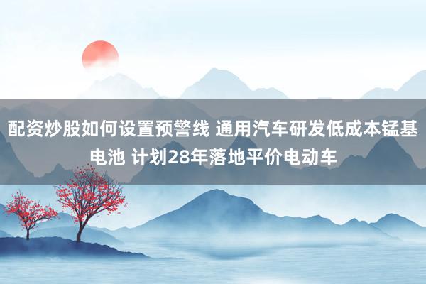 配资炒股如何设置预警线 通用汽车研发低成本锰基电池 计划28年落地平价电动车