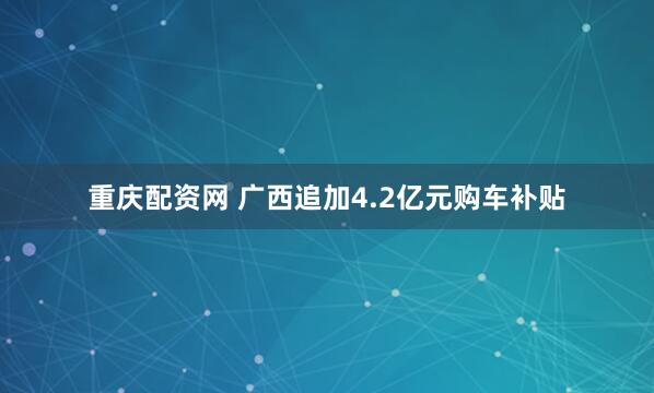 重庆配资网 广西追加4.2亿元购车补贴