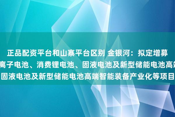 正品配资平台和山寨平台区别 金银河：拟定增募资不超15亿元 用于钠离子电池、消费锂电池、固液电池及新型储能电池高端智能装备产业化等项目