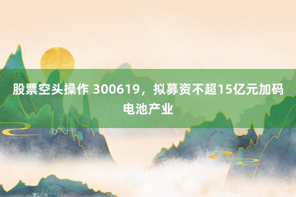 股票空头操作 300619，拟募资不超15亿元加码电池产业