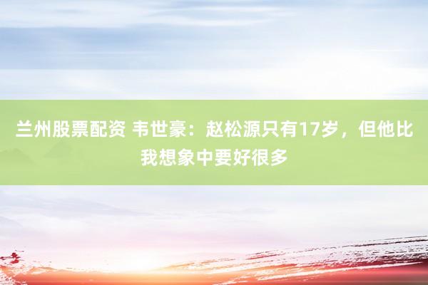 兰州股票配资 韦世豪：赵松源只有17岁，但他比我想象中要好很多