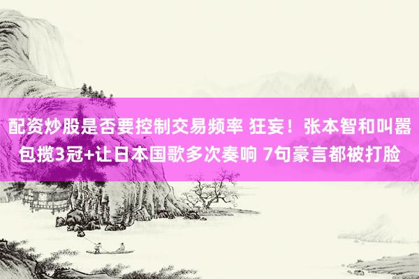 配资炒股是否要控制交易频率 狂妄！张本智和叫嚣包揽3冠+让日本国歌多次奏响 7句豪言都被打脸