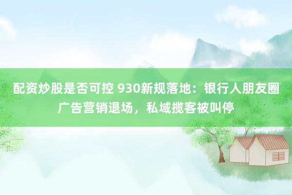 配资炒股是否可控 930新规落地：银行人朋友圈广告营销退场，私域揽客被叫停