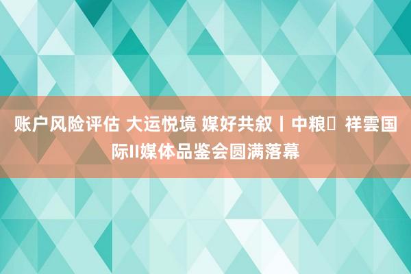 账户风险评估 大运悦境 媒好共叙丨中粮・祥雲国际II媒体品鉴会圆满落幕
