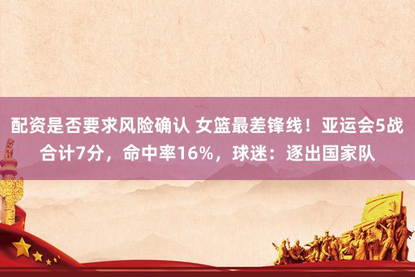 配资是否要求风险确认 女篮最差锋线！亚运会5战合计7分，命中率16%，球迷：逐出国家队