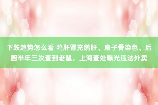 下跌趋势怎么看 鸭肝冒充鹅肝、扇子骨染色、后厨半年三次查到老鼠，上海查处曝光违法外卖