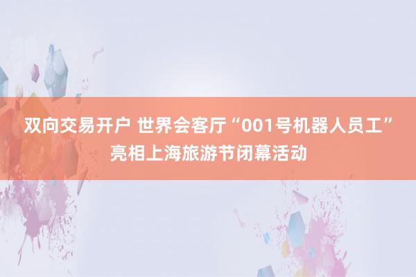 双向交易开户 世界会客厅“001号机器人员工”亮相上海旅游节闭幕活动