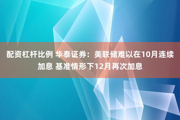 配资杠杆比例 华泰证券：美联储难以在10月连续加息 基准情形下12月再次加息