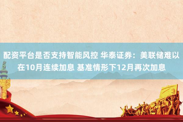 配资平台是否支持智能风控 华泰证券：美联储难以在10月连续加息 基准情形下12月再次加息