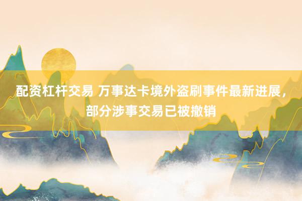 配资杠杆交易 万事达卡境外盗刷事件最新进展，部分涉事交易已被撤销