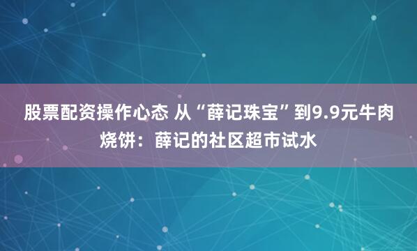 股票配资操作心态 从“薛记珠宝”到9.9元牛肉烧饼：薛记的社区超市试水