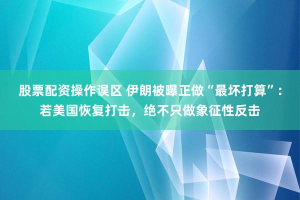 股票配资操作误区 伊朗被曝正做“最坏打算”：若美国恢复打击，绝不只做象征性反击
