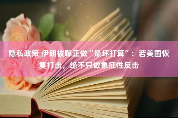 隐私政策 伊朗被曝正做“最坏打算”：若美国恢复打击，绝不只做象征性反击