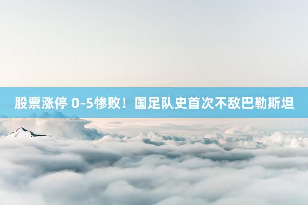 股票涨停 0-5惨败！国足队史首次不敌巴勒斯坦